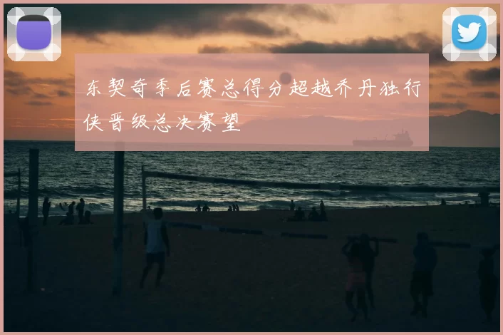 东契奇季后赛总得分超越乔丹独行侠晋级总决赛望