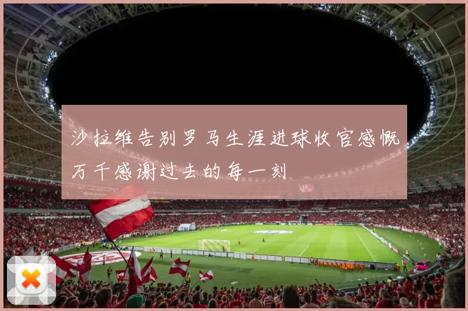 沙拉维告别罗马生涯进球收官感慨万千感谢过去的每一刻