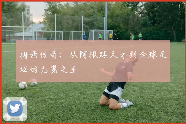 梅西传奇:从阿根廷天才到全球足坛的无冕之王