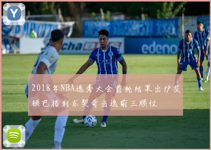 2018年NBA选秀大会首轮结果出炉艾顿巴格利东契奇当选前三顺位