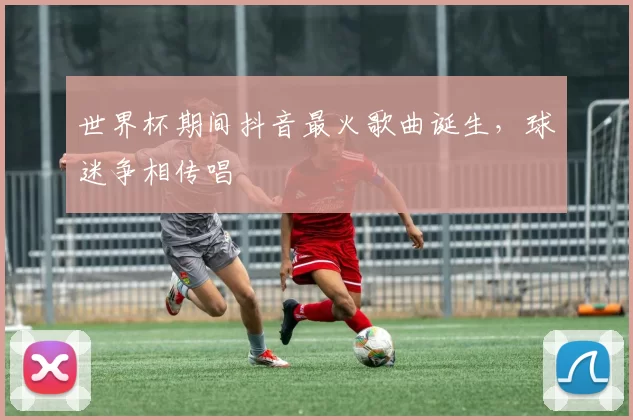 世界杯期间抖音最火歌曲诞生，球迷争相传唱