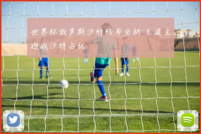 世界杯俄罗斯沙特赔率分析 东道主迎战沙特占优