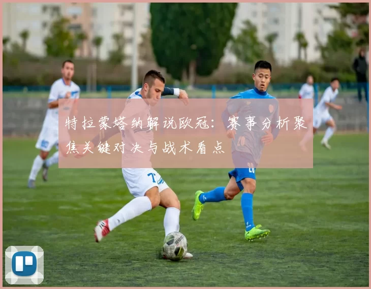 特拉蒙塔纳解说欧冠:赛事分析聚焦关键对决与战术看点