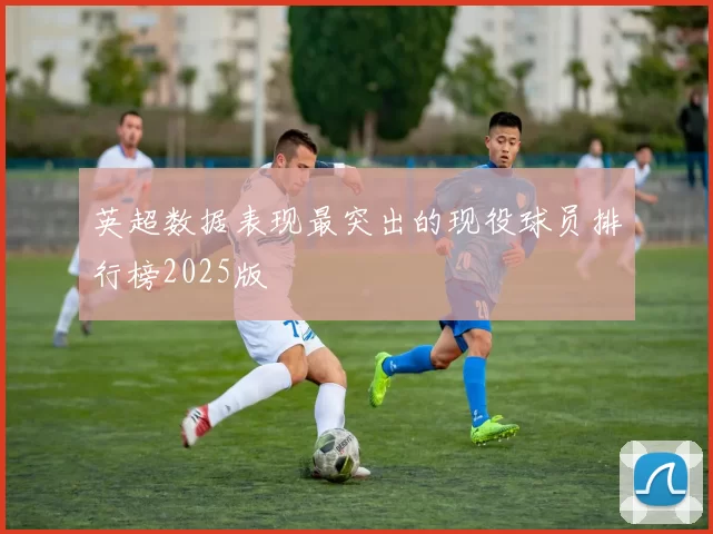 英超数据表现最突出的现役球员排行榜2025版
