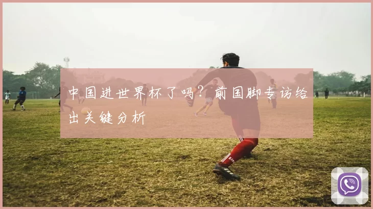 中国进世界杯了吗？前国脚专访给出关键分析