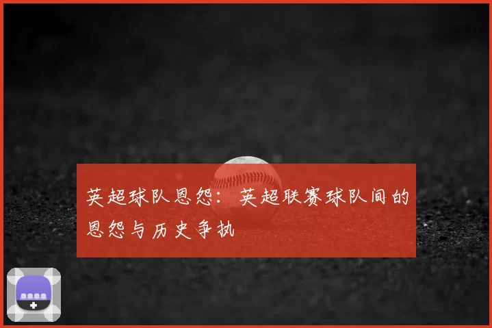 英超球队恩怨:英超联赛球队间的恩怨与历史争执