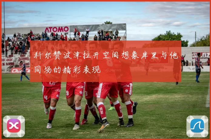 科尔赞波津拉开空间想象库里与他同场的精彩表现