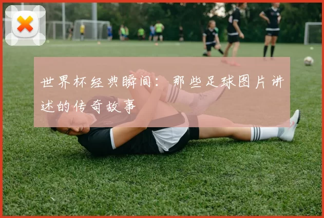 世界杯经典瞬间:那些足球图片讲述的传奇故事