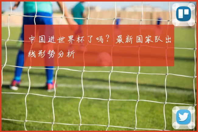 中国进世界杯了吗？最新国家队出线形势分析