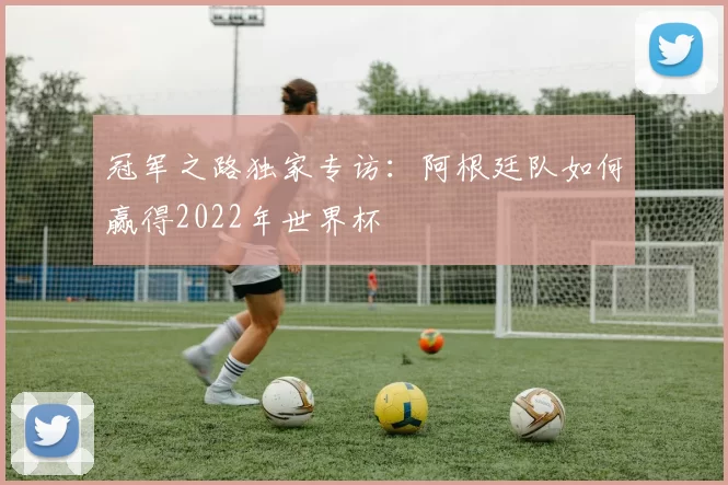 冠军之路独家专访:阿根廷队如何赢得2022年世界杯