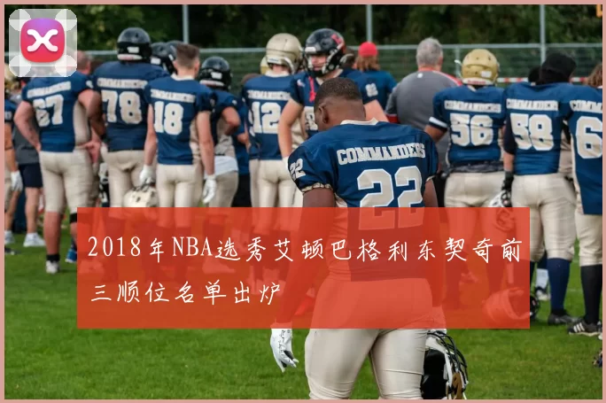 2018年NBA选秀艾顿巴格利东契奇前三顺位名单出炉