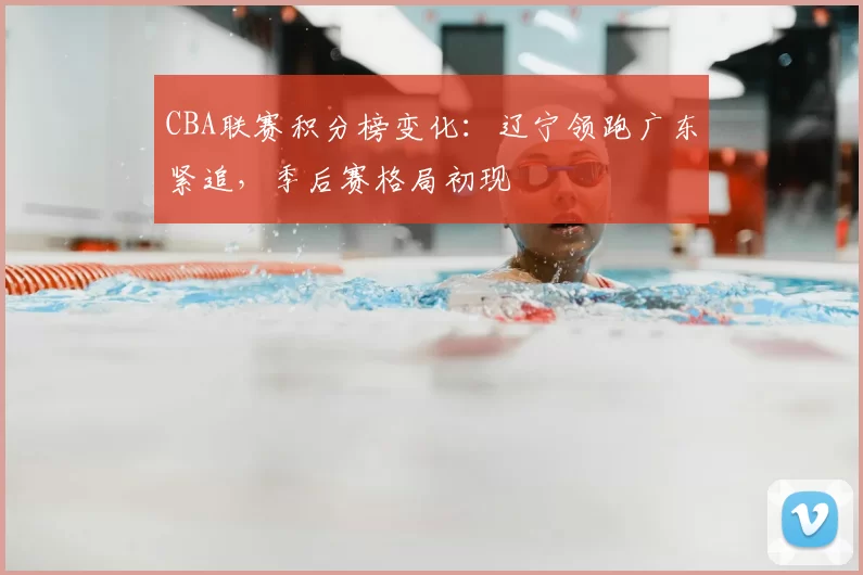 CBA联赛积分榜变化：辽宁领跑广东紧追，季后赛格局初现