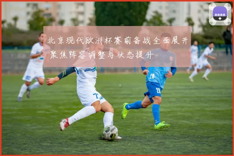 北京现代欧洲杯赛前备战全面展开 聚焦阵容调整与状态提升