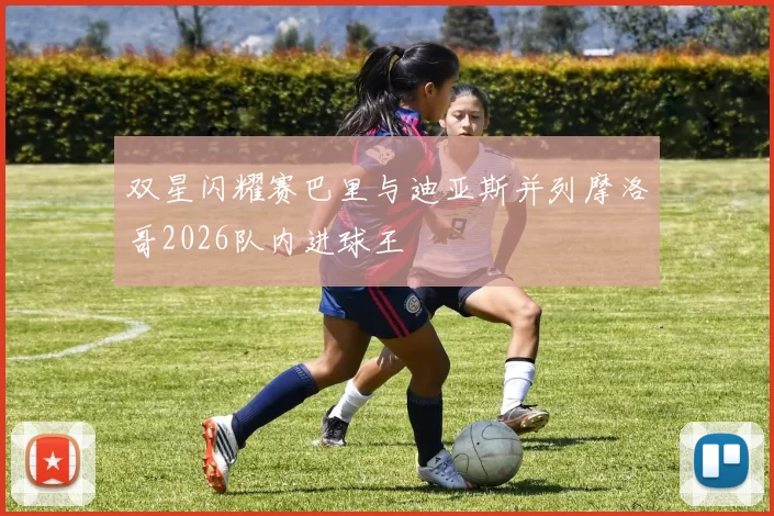 双星闪耀赛巴里与迪亚斯并列摩洛哥2026队内进球王