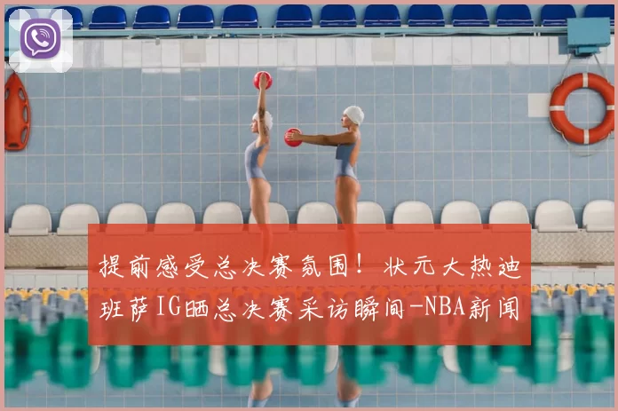 提前感受总决赛氛围！状元大热迪班萨IG晒总决赛采访瞬间-NBA新闻