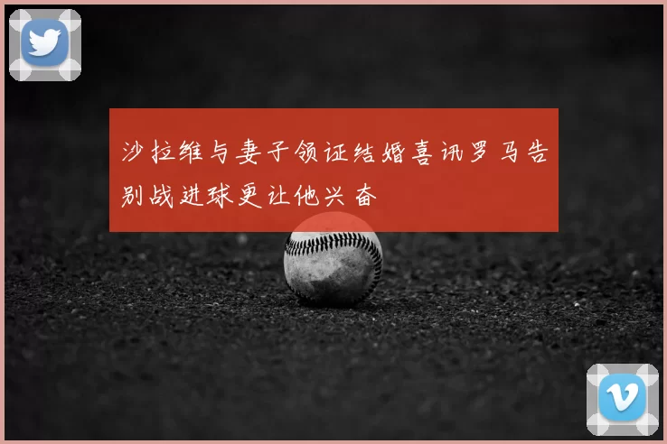 沙拉维与妻子领证结婚喜讯罗马告别战进球更让他兴奋