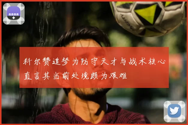 科尔赞追梦为防守天才与战术核心直言其当前处境颇为艰难
