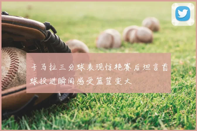 卡马拉三分球表现惊艳赛后坦言首球投进瞬间感受篮筐变大