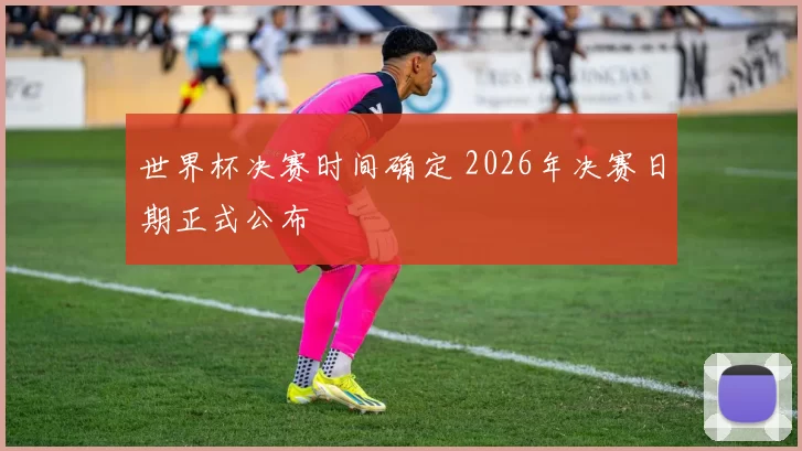 世界杯决赛时间确定 2026年决赛日期正式公布