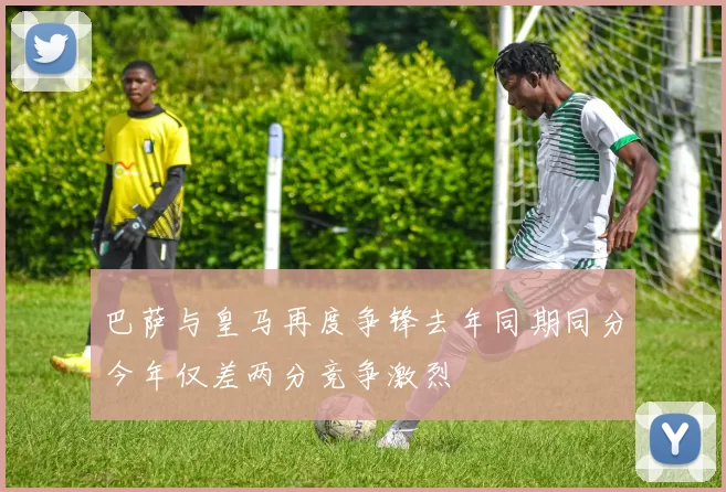 巴萨与皇马再度争锋去年同期同分今年仅差两分竞争激烈