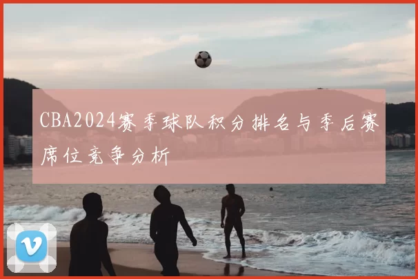 CBA2024赛季球队积分排名与季后赛席位竞争分析