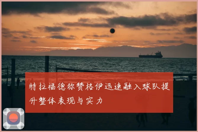 特拉福德称赞格伊迅速融入球队提升整体表现与实力