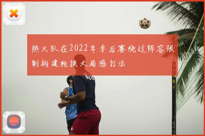 热火队在2022年季后赛绕过阵容限制构建轮换大局感打法