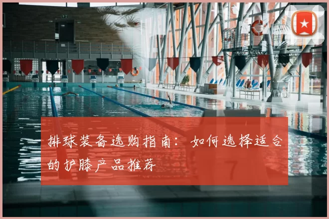 排球装备选购指南:如何选择适合的护膝产品推荐