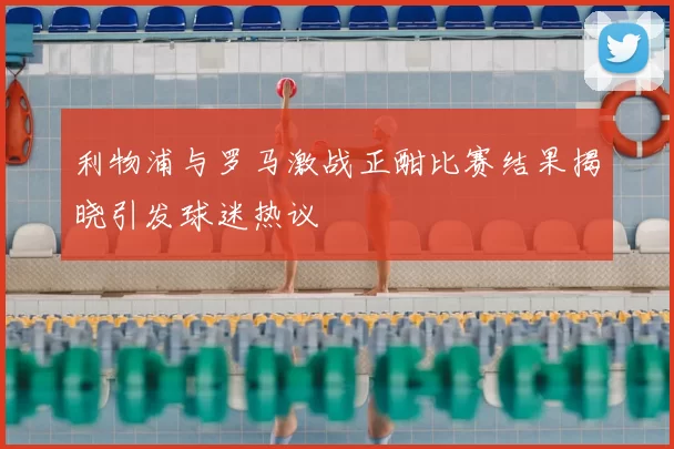 利物浦与罗马激战正酣比赛结果揭晓引发球迷热议