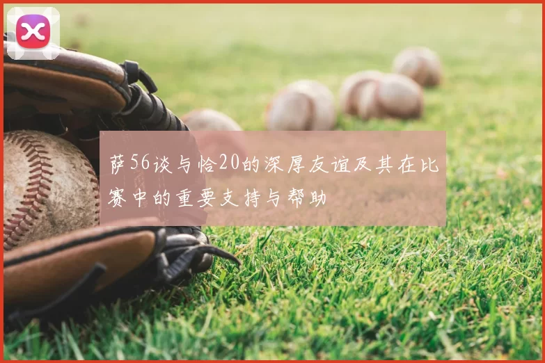 萨56谈与恰20的深厚友谊及其在比赛中的重要支持与帮助