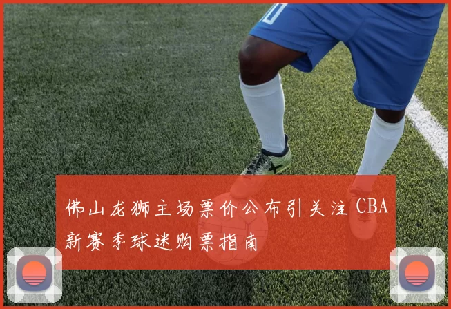 佛山龙狮主场票价公布引关注 CBA新赛季球迷购票指南