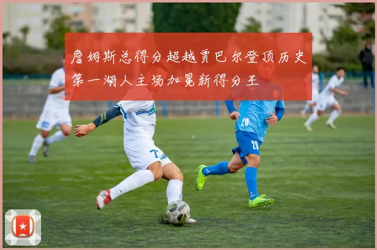 詹姆斯总得分超越贾巴尔登顶历史第一湖人主场加冕新得分王