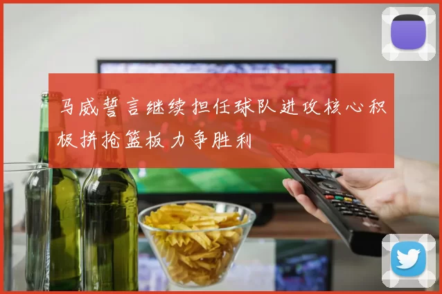 马威誓言继续担任球队进攻核心积极拼抢篮板力争胜利