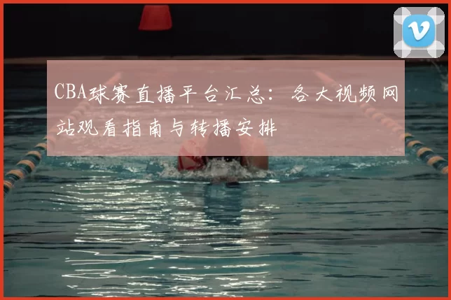 CBA球赛直播平台汇总：各大视频网站观看指南与转播安排