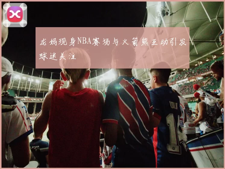 龙妈现身NBA赛场与火箭熊互动引发球迷关注