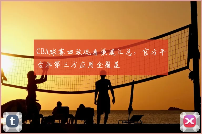 CBA球赛回放观看渠道汇总,官方平台和第三方应用全覆盖