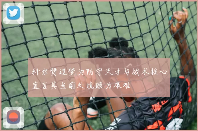 科尔赞追梦为防守天才与战术核心直言其当前处境颇为艰难