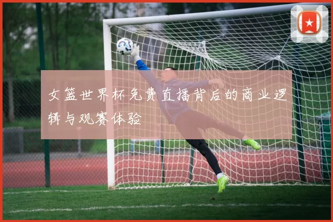 女篮世界杯免费直播背后的商业逻辑与观赛体验