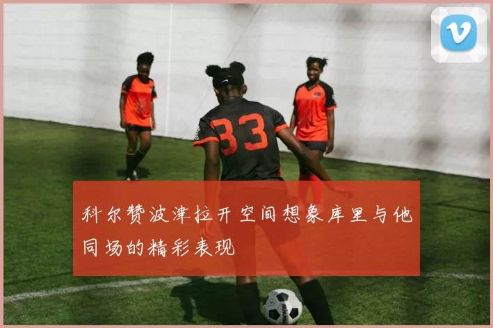 科尔赞波津拉开空间想象库里与他同场的精彩表现