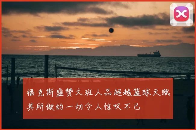 福克斯盛赞文班人品超越篮球天赋其所做的一切令人惊叹不已