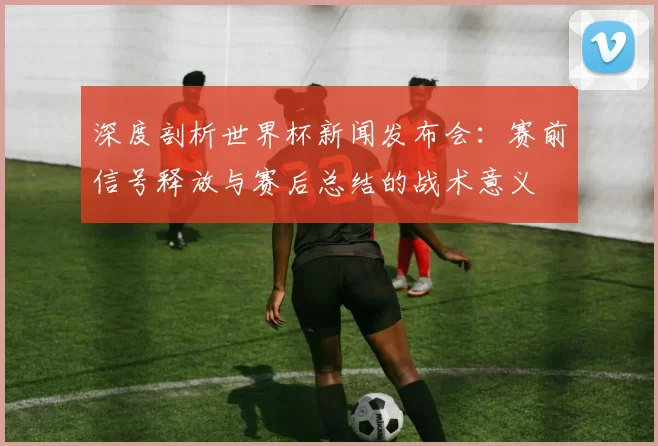深度剖析世界杯新闻发布会:赛前信号释放与赛后总结的战术意义