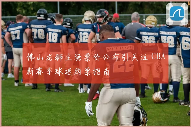 佛山龙狮主场票价公布引关注 CBA新赛季球迷购票指南
