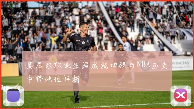 奥尼尔职业生涯成就回顾与NBA历史中锋地位评析