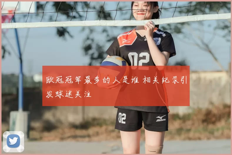 欧冠冠军最多的人是谁 相关纪录引发球迷关注