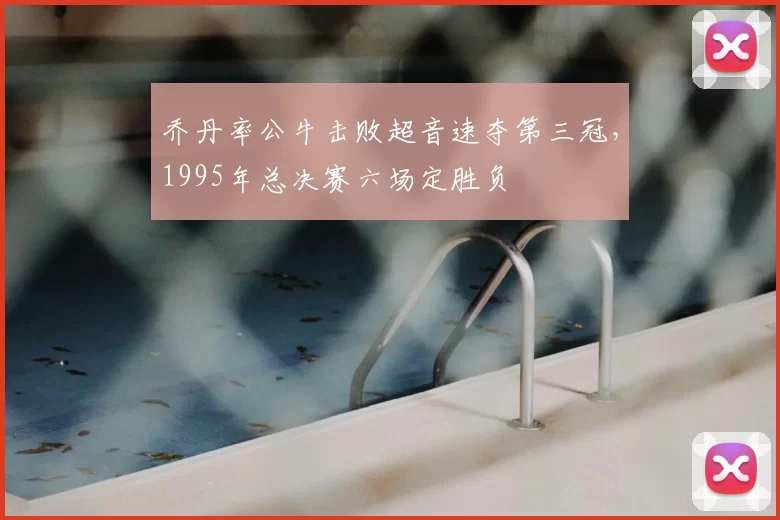 乔丹率公牛击败超音速夺第三冠,1995年总决赛六场定胜负