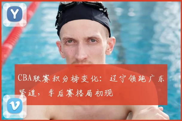 CBA联赛积分榜变化:辽宁领跑广东紧追,季后赛格局初现