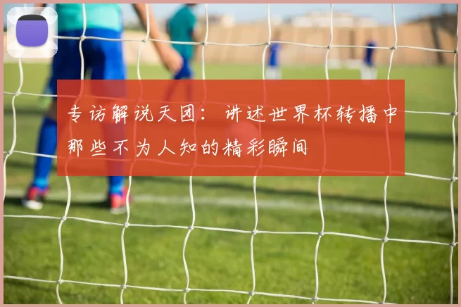 专访解说天团:讲述世界杯转播中那些不为人知的精彩瞬间
