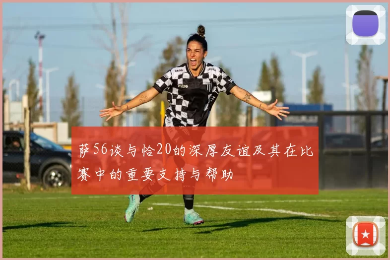 萨56谈与恰20的深厚友谊及其在比赛中的重要支持与帮助