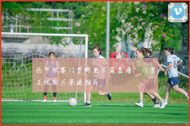 西甲联赛门票哪里买最靠谱：门票正规购买渠道推荐