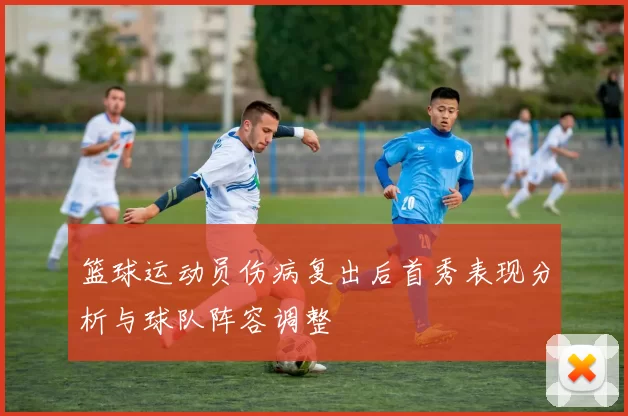 篮球运动员伤病复出后首秀表现分析与球队阵容调整